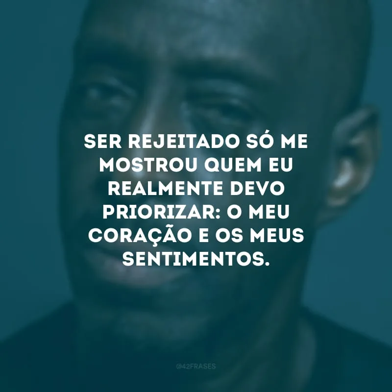 Ser rejeitado só me mostrou quem eu realmente devo priorizar: o meu coração e os meus sentimentos.