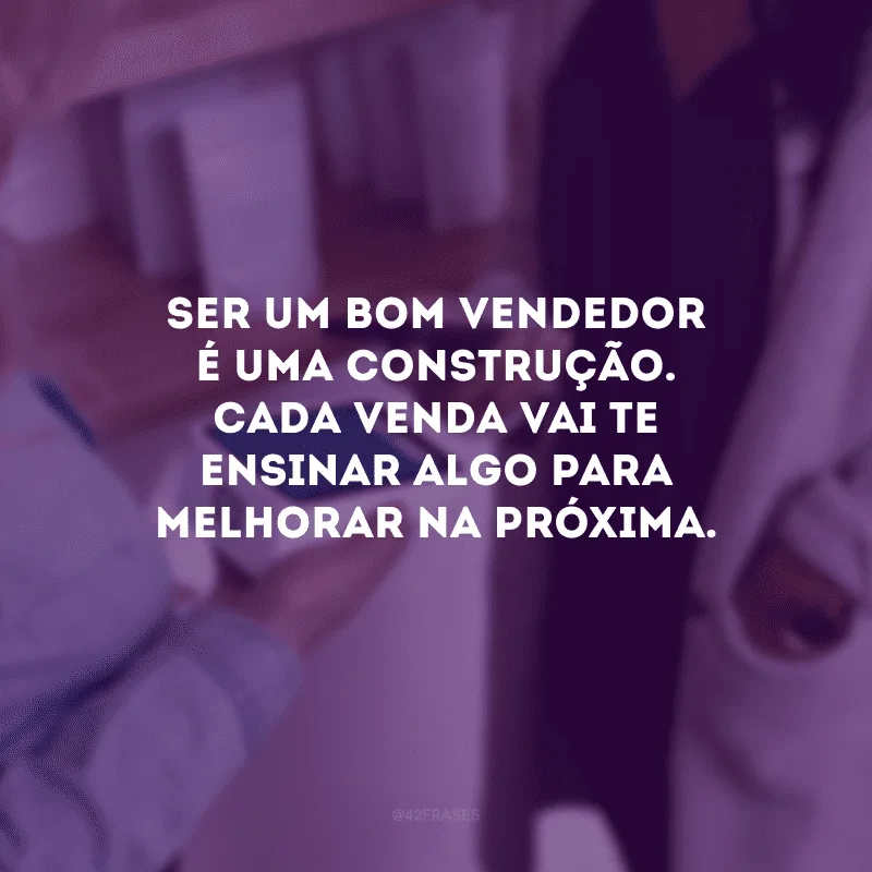 Ser um bom vendedor é uma construção. Cada venda vai te ensinar algo para melhorar na próxima.
