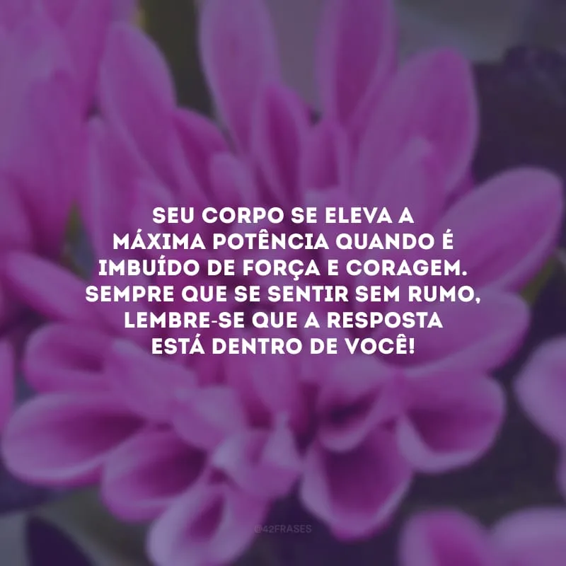 Seu corpo se eleva a máxima potência quando é imbuído de força e coragem. Sempre que se sentir sem rumo, lembre-se que a resposta está dentro de você!
