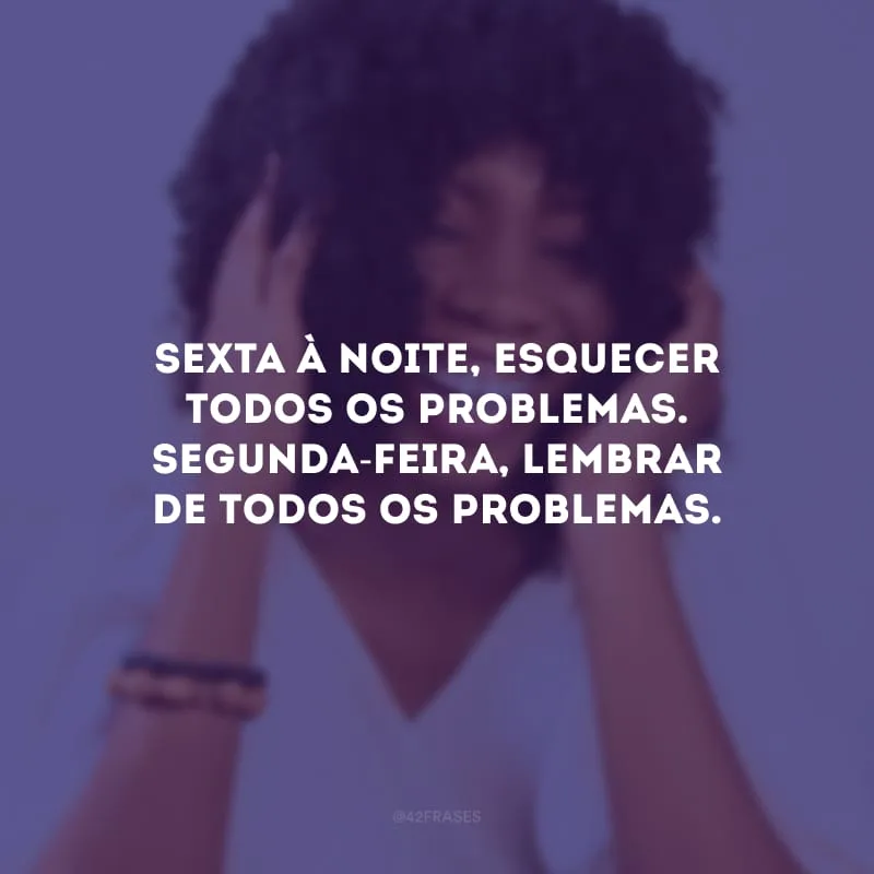 Sexta à noite, esquecer todos os problemas. Segunda-feira, lembrar de todos os problemas.