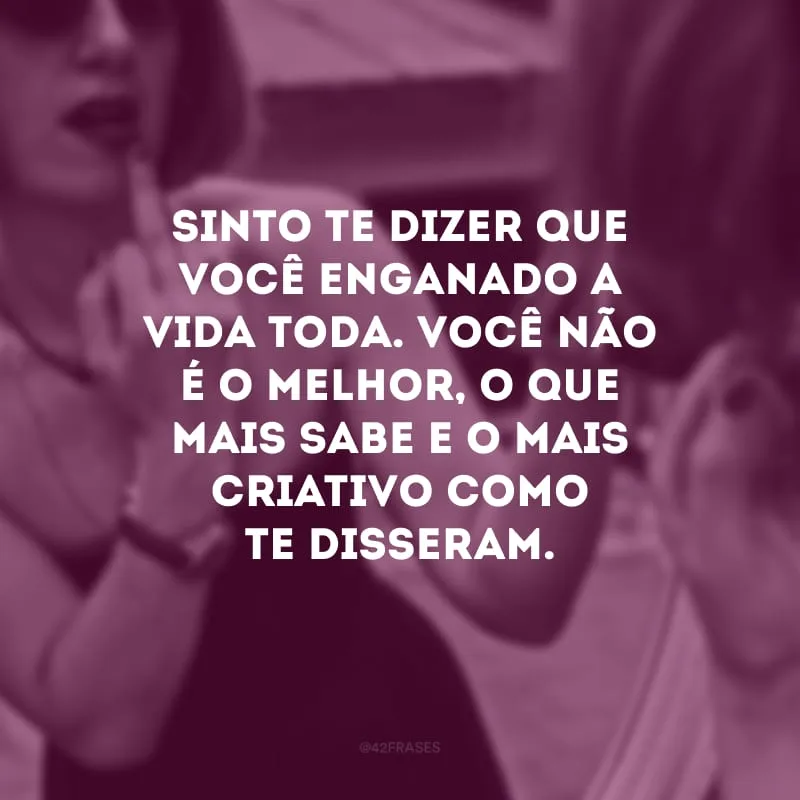 Sinto te dizer que você enganado a vida toda. Você não é o melhor, o que mais sabe e o mais criativo como te disseram.