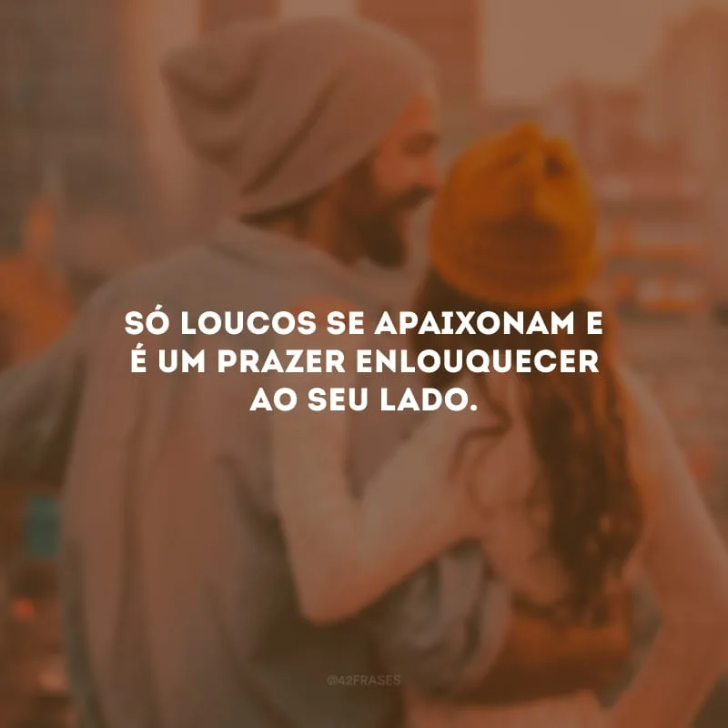 Só loucos se apaixonam e é um prazer enlouquecer ao seu lado.