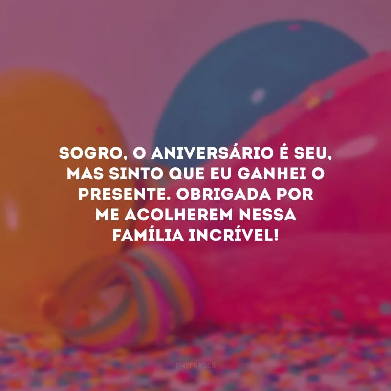 Sogro, o aniversário é seu, mas sinto que eu ganhei o presente. Obrigada por me acolherem nessa família incrível!