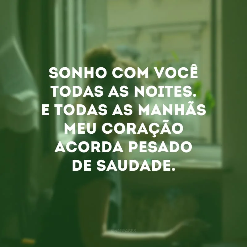 Sonho com você todas as noites. E todas as manhãs meu coração acorda pesado de saudade.
