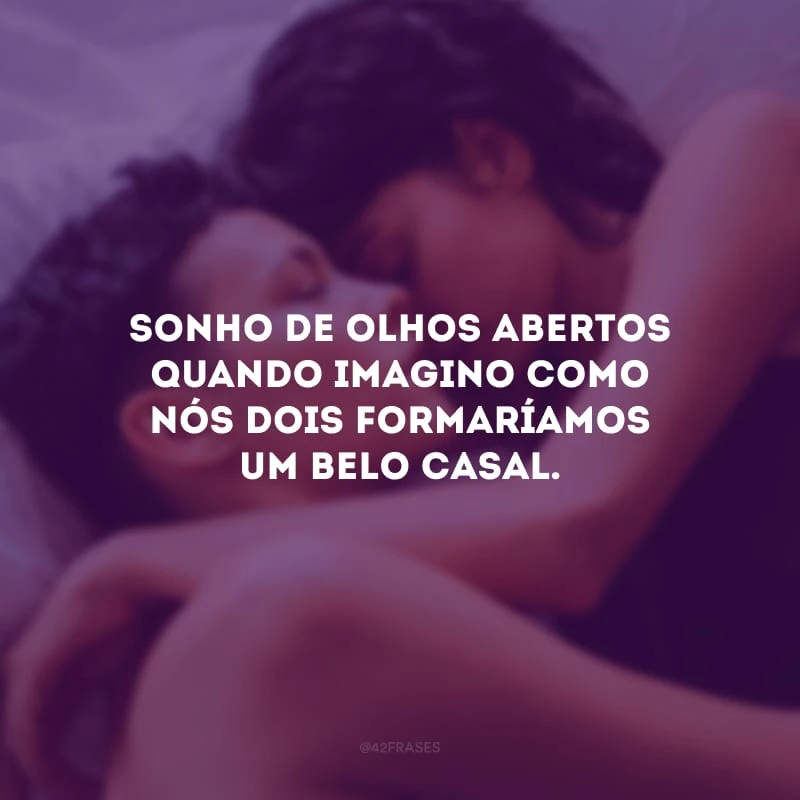 Sonho de olhos abertos quando imagino como nós dois formaríamos um belo casal.