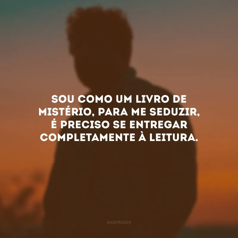 Sou como um livro de mistério, para me seduzir, é preciso se entregar completamente à leitura.