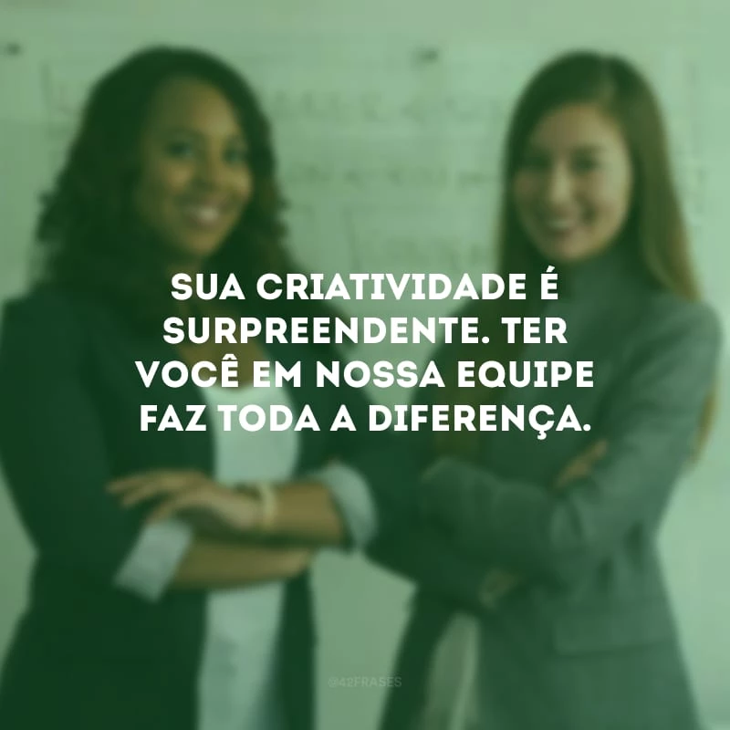 Sua criatividade é surpreendente. Ter você em nossa equipe faz toda a diferença.