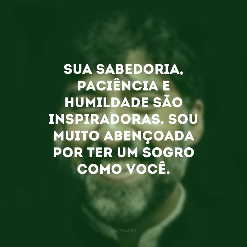 Sua sabedoria, paciência e humildade são inspiradoras. Sou muito abençoada por ter um sogro como você.