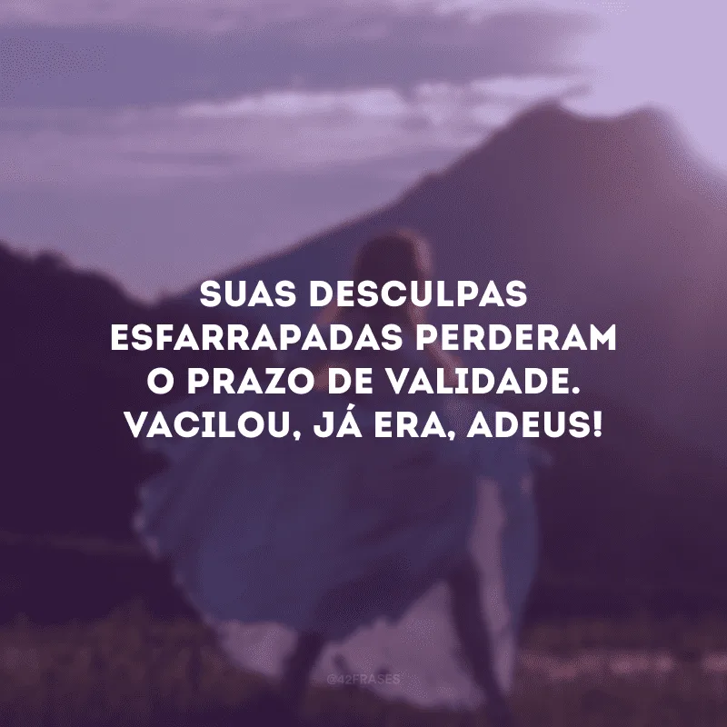Suas desculpas esfarrapadas perderam o prazo de validade. Vacilou, já era, adeus!
