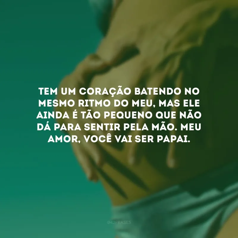 Tem um coração batendo no mesmo ritmo do meu, mas ele ainda é tão pequeno que não dá para sentir pela mão. Meu amor, você vai ser papai.