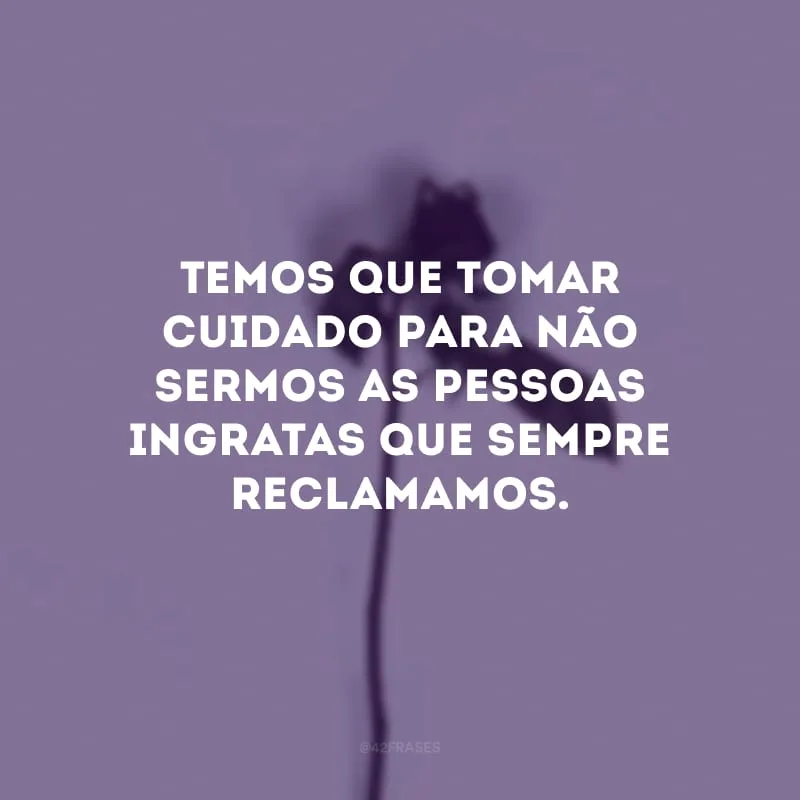 Temos que tomar cuidado para não sermos as pessoas ingratas que sempre reclamamos.
