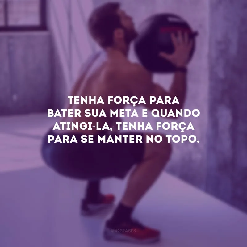 Tenha força para bater sua meta e quando atingi-la, tenha força para se manter no topo.