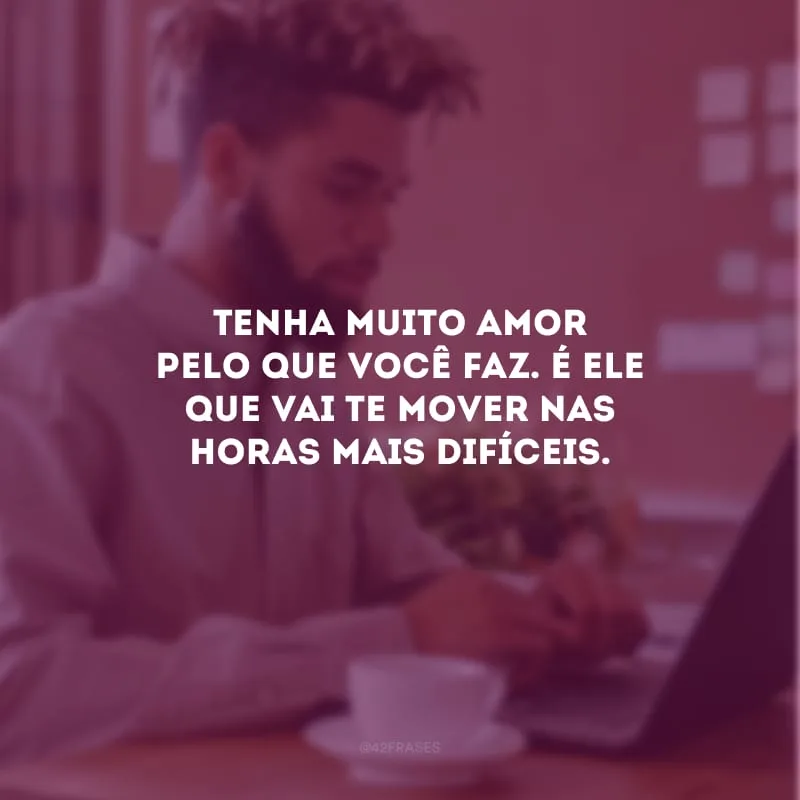 Tenha muito amor pelo que você faz. É ele que vai te mover nas horas mais difíceis.