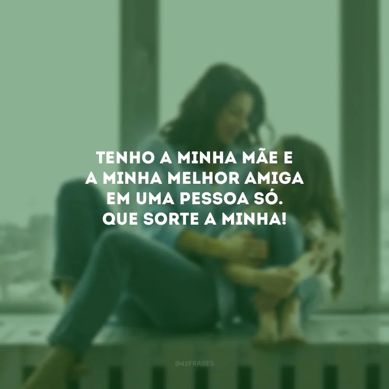 Tenho a minha mãe e a minha melhor amiga em uma pessoa só. Que sorte a minha!