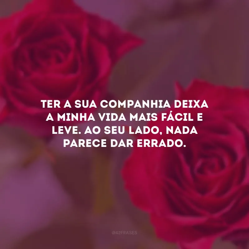 Ter a sua companhia deixa a minha vida mais fácil e leve. Ao seu lado, nada parece dar errado.