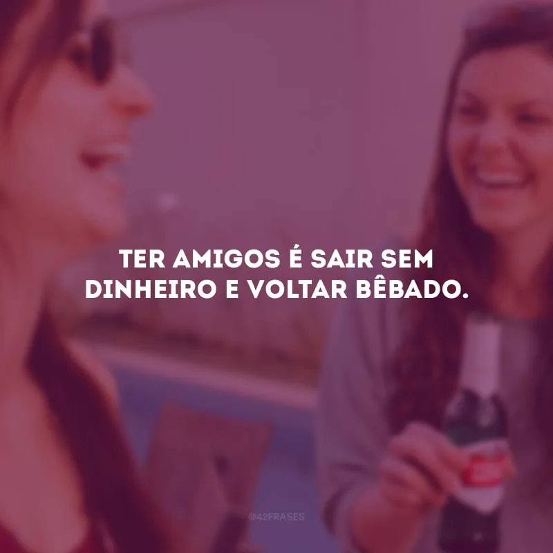 Ter amigos é sair sem dinheiro e voltar bêbado. 