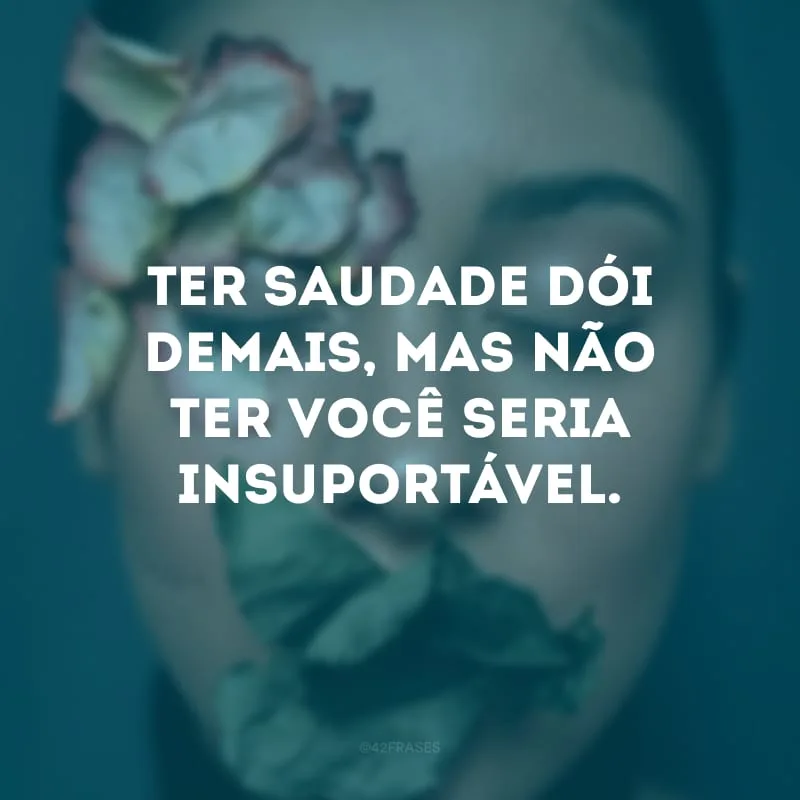 Ter saudade dói demais, mas não ter você seria insuportável.
