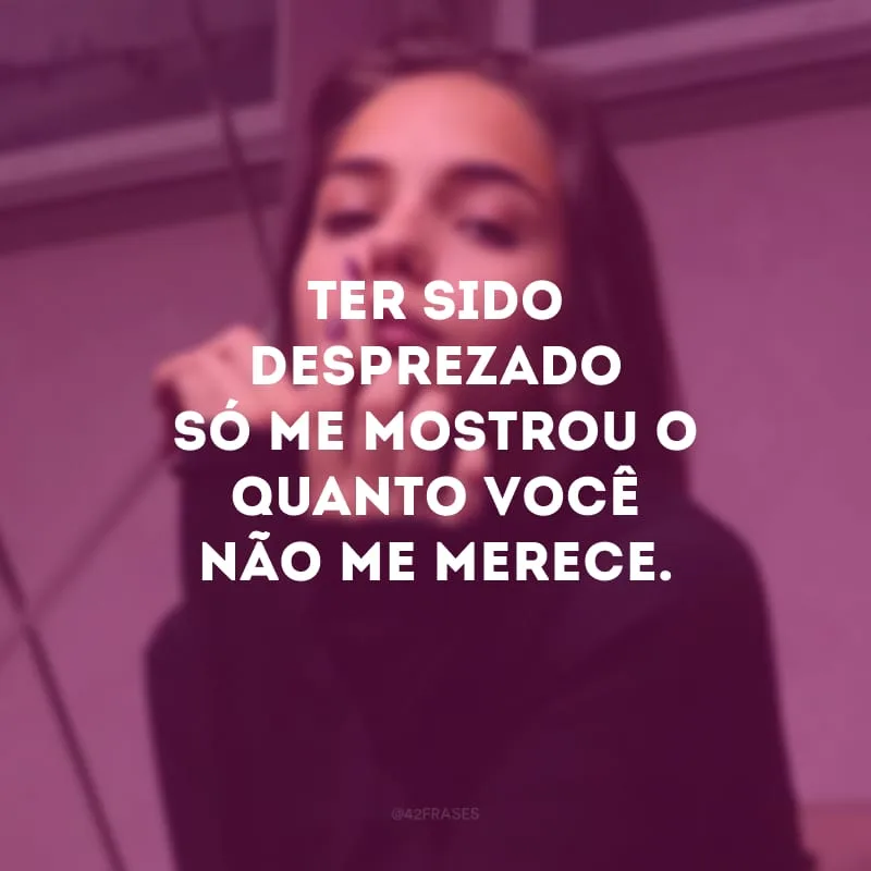 Ter sido desprezado só me mostrou o quanto você não me merece.
