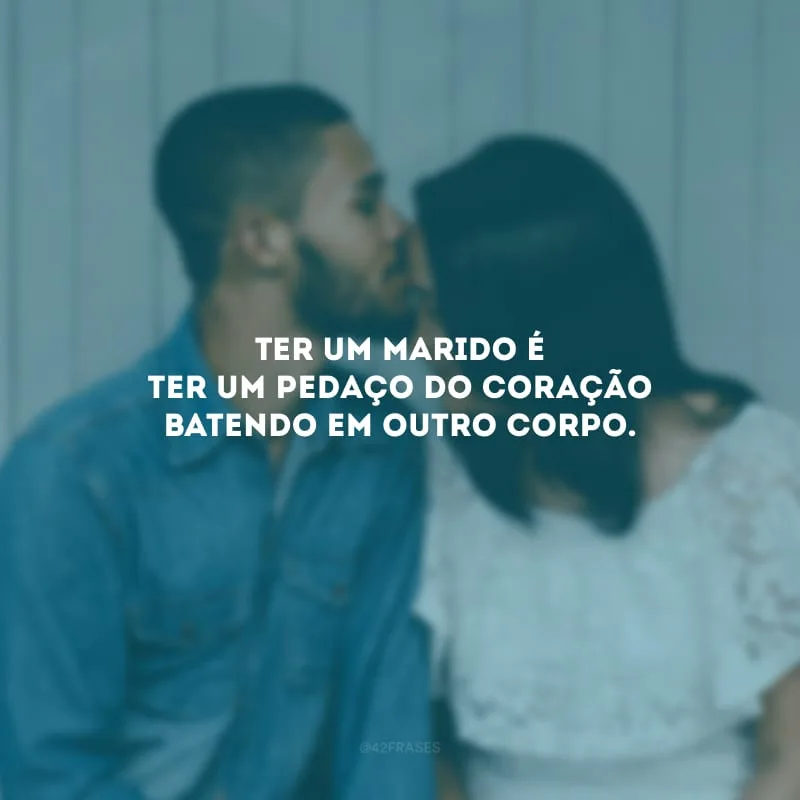 Ter um marido é ter um pedaço do coração batendo em outro corpo.