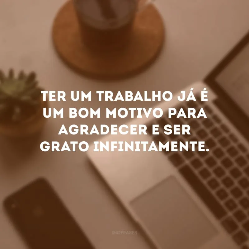 Ter um trabalho já é um bom motivo para agradecer e ser grato infinitamente.