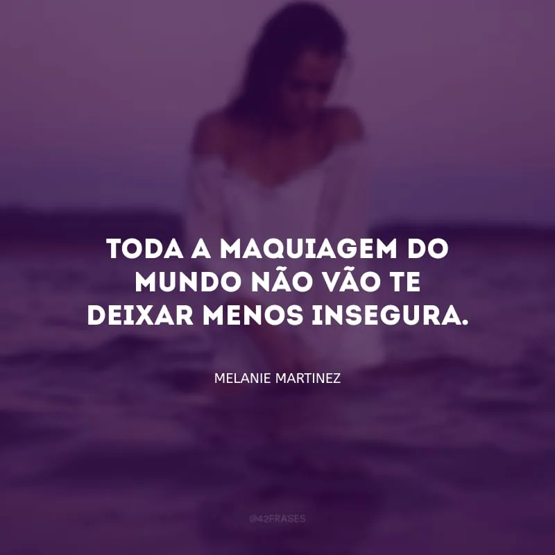 Toda a maquiagem do mundo não vão te deixar menos insegura.