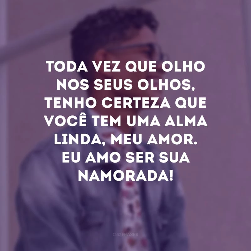 Toda vez que olho nos seus olhos, tenho certeza que você tem uma alma linda, meu amor. Eu amo ser sua namorada!
