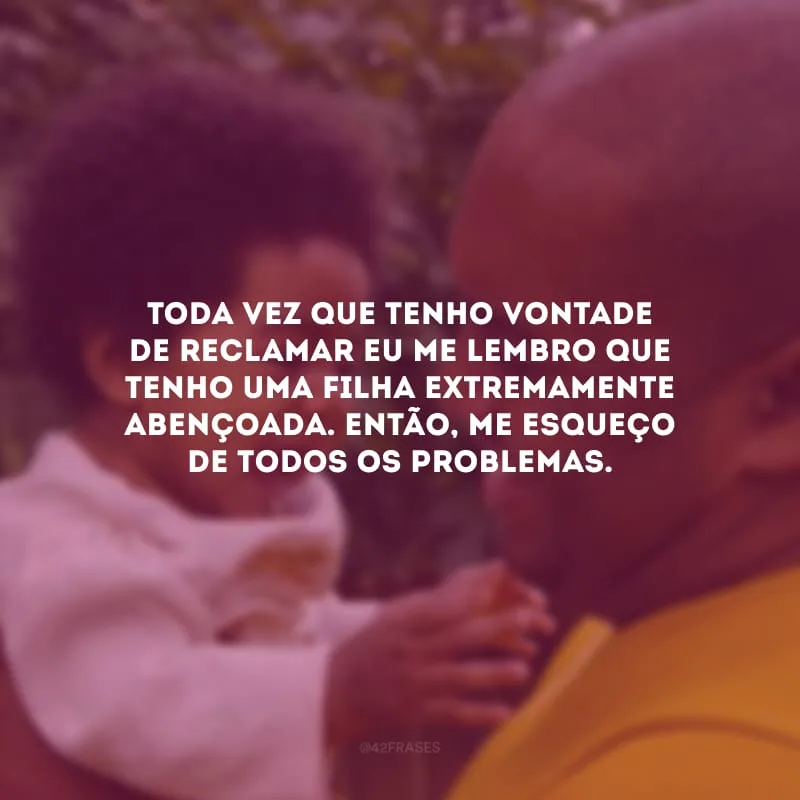 Toda vez que tenho vontade de reclamar eu me lembro que tenho uma filha extremamente abençoada. Então, me esqueço de todos os problemas.