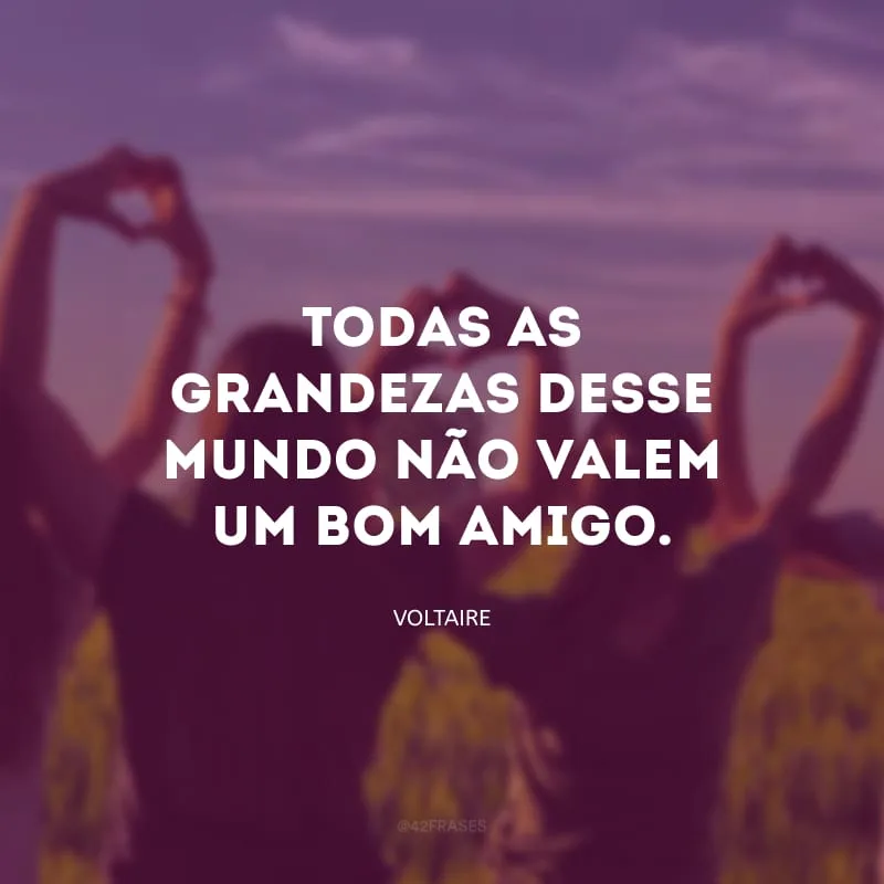 Todas as grandezas desse mundo não valem um bom amigo.