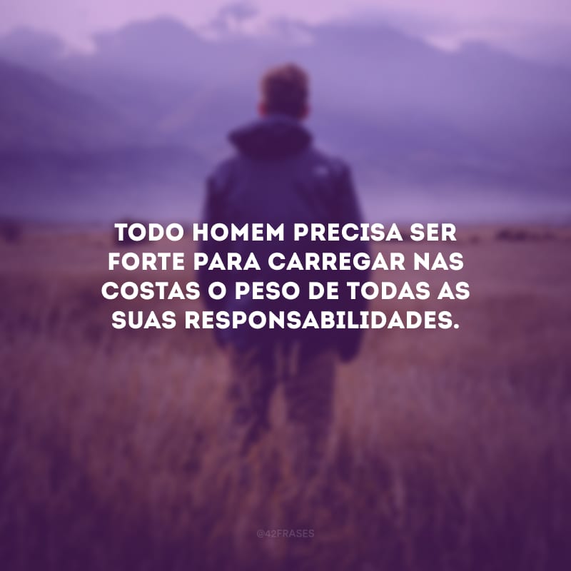 Todo homem precisa ser forte para carregar nas costas o peso de todas as suas responsabilidades.