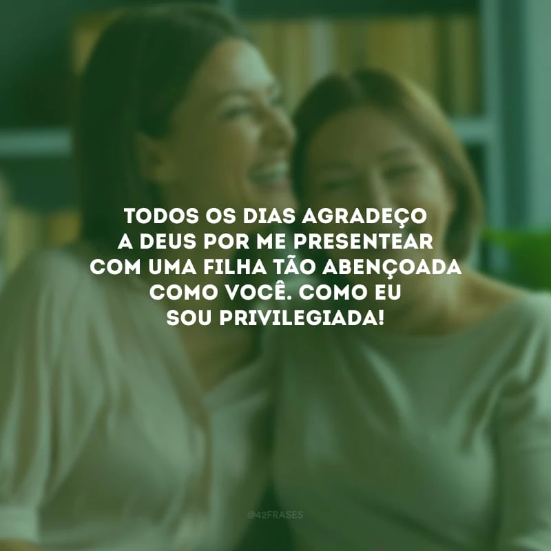 Todos os dias agradeço a Deus por me presentear com uma filha tão abençoada como você. Como eu sou privilegiada!