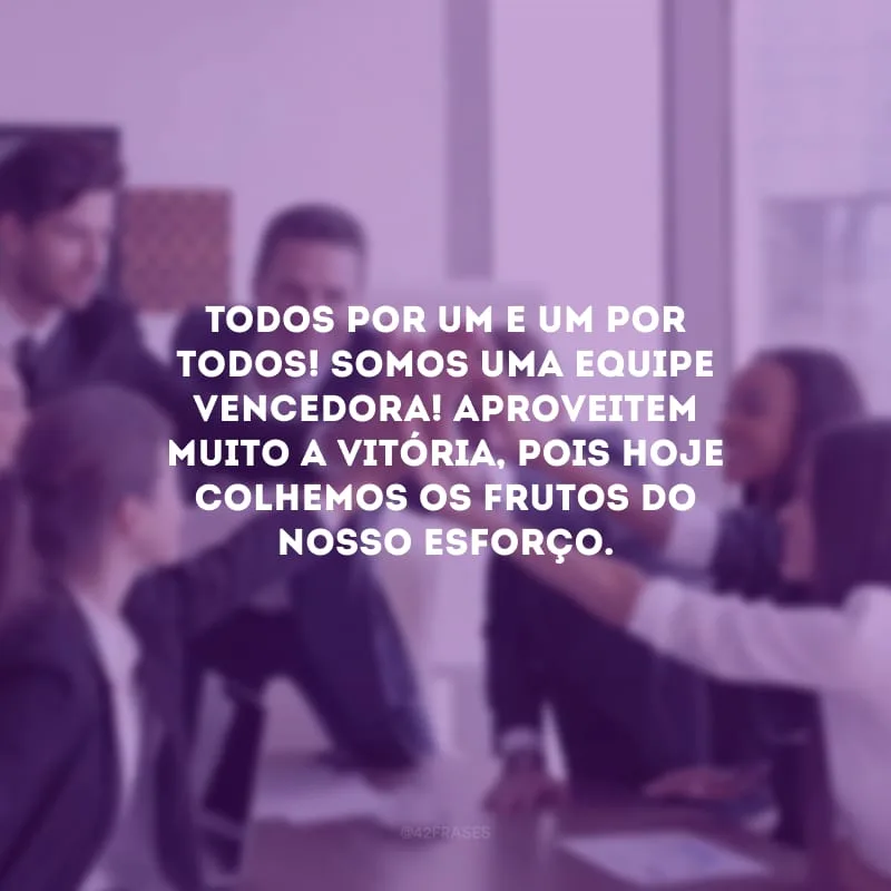 Todos por um e um por todos! Somos uma equipe vencedora! Aproveitem muito a vitória, pois hoje colhemos os frutos do nosso esforço.

