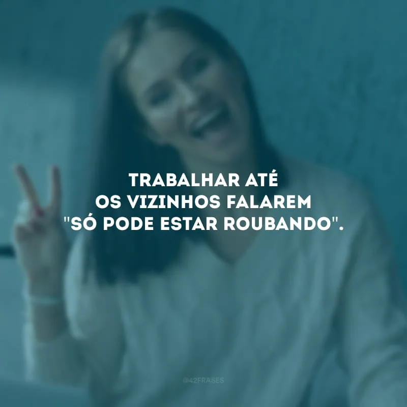Trabalhar até os vizinhos falarem \"só pode estar roubando\". 