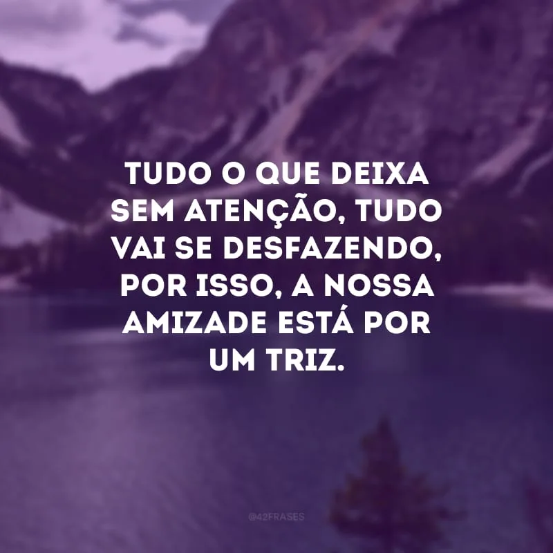 Tudo o que deixa sem atenção, tudo vai se desfazendo, por isso, a nossa amizade está por um triz.

