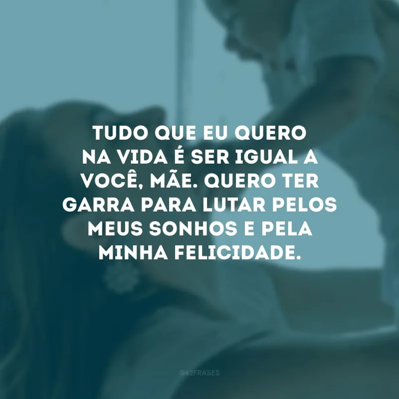 Tudo que eu quero na vida é ser igual a você, mãe. Quero ter garra para lutar pelos meus sonhos e pela minha felicidade.