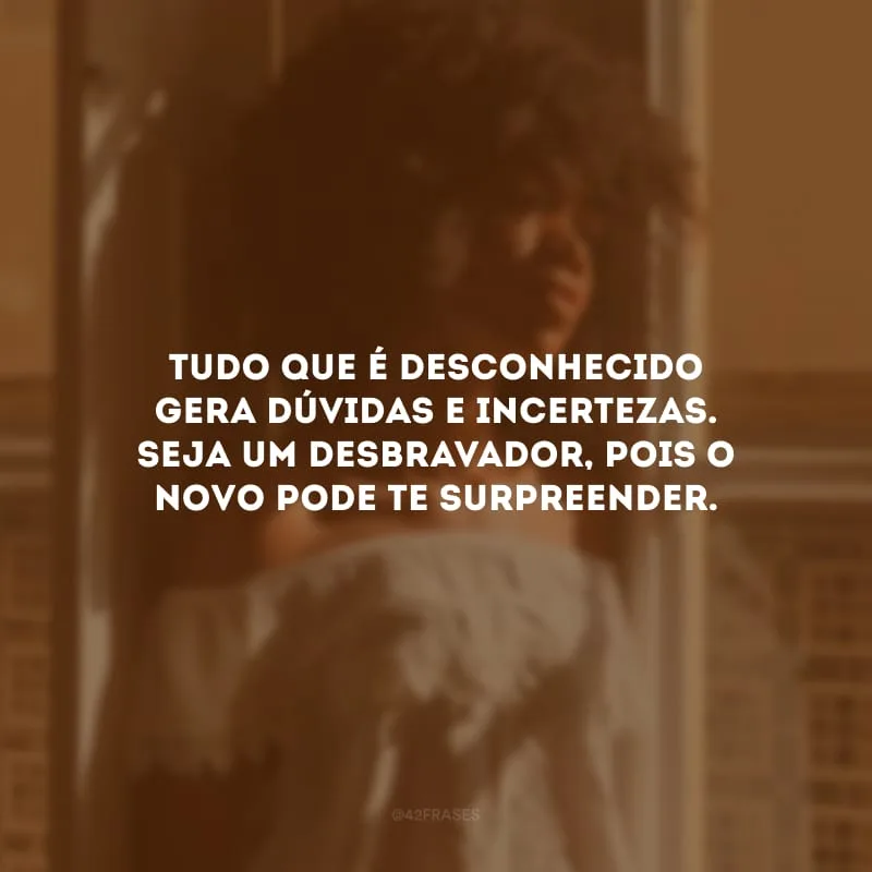 Tudo que é desconhecido gera dúvidas e incertezas. Seja um desbravador, pois o novo pode te surpreender.