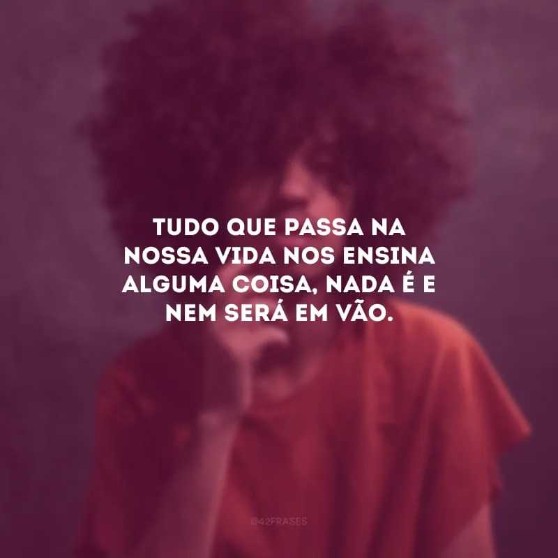 Tudo que passa na nossa vida nos ensina alguma coisa, nada é e nem será em vão.