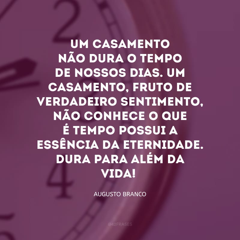 Um casamento não dura o tempo de nossos dias. Um casamento, fruto de verdadeiro sentimento, não conhece o que é tempo possui a essência da eternidade. Dura para além da vida!


