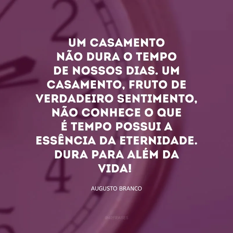Um casamento não dura o tempo de nossos dias. Um casamento, fruto de verdadeiro sentimento, não conhece o que é tempo possui a essência da eternidade. Dura para além da vida!

