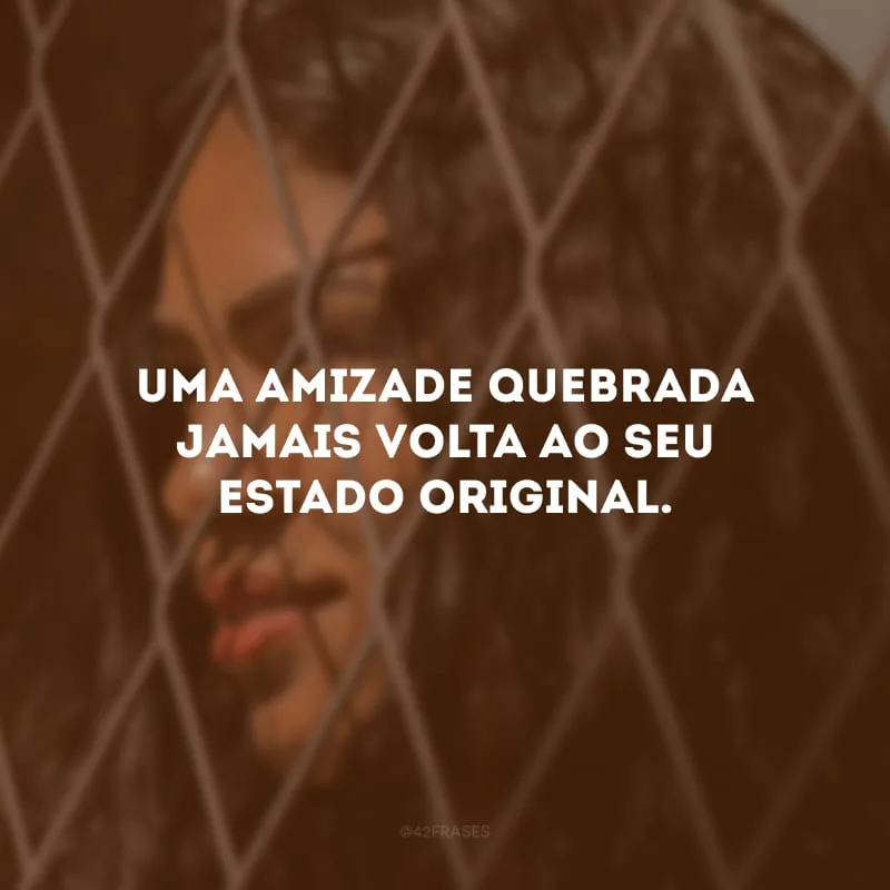 Uma amizade quebrada jamais volta ao seu estado original.