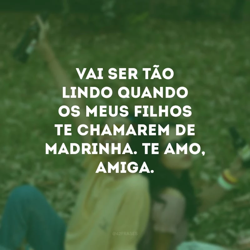 Vai ser tão lindo quando os meus filhos te chamarem de madrinha. Te amo, amiga.
