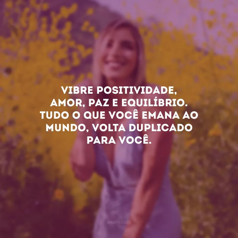 Vibre positividade, amor, paz e equilíbrio. Tudo o que você emana ao mundo, volta duplicado para você.