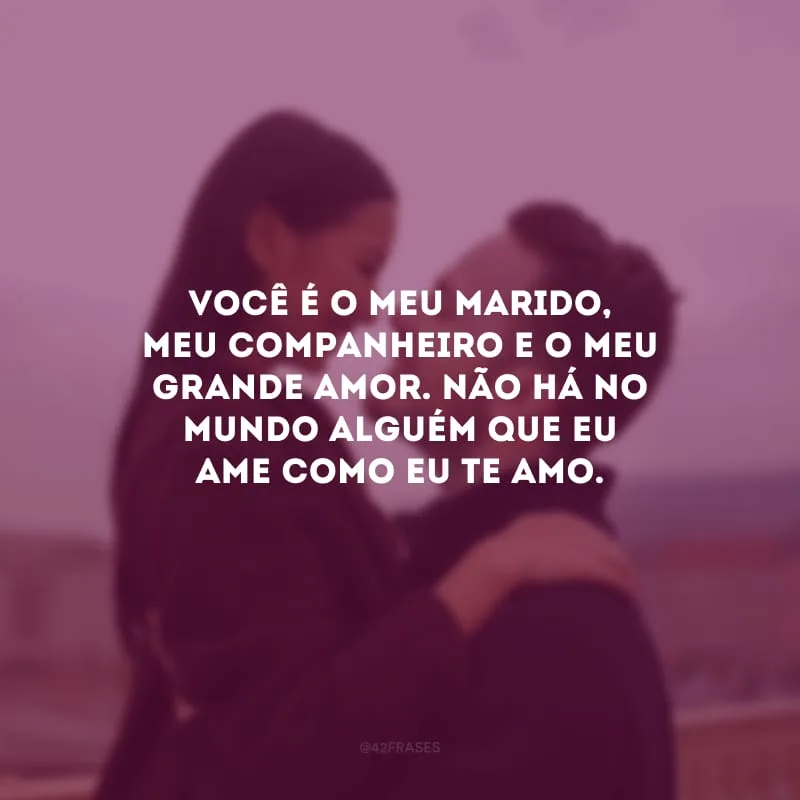 Você é o meu marido, meu companheiro e o meu grande amor. Não há no mundo alguém que eu ame como eu te amo.