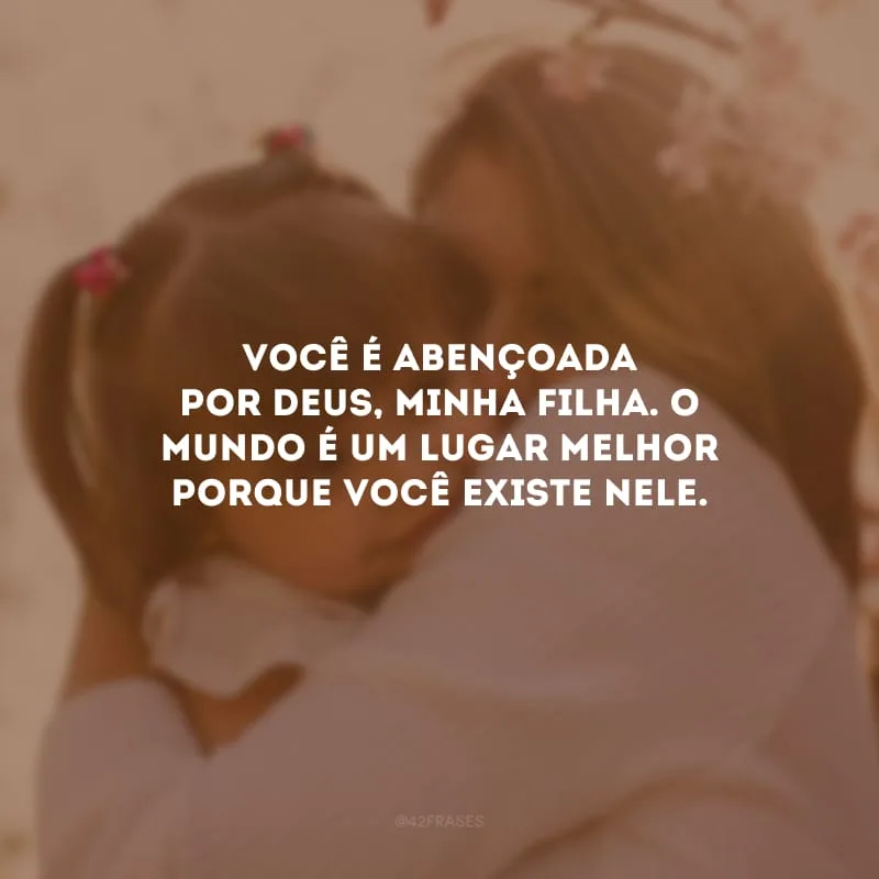 Você é abençoada por Deus, minha filha. O mundo é um lugar melhor porque você existe nele.
