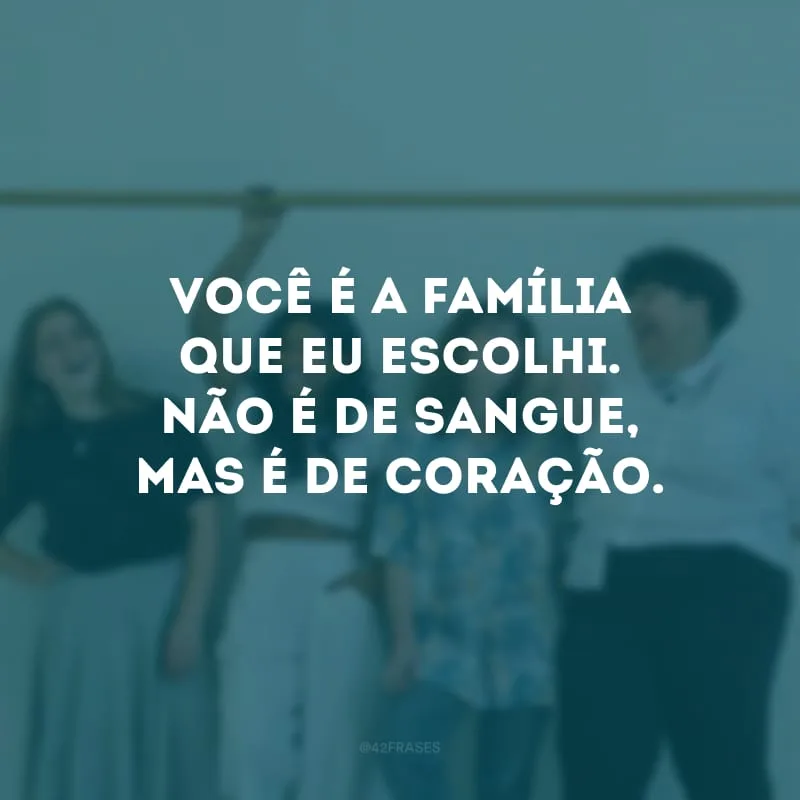 Você é a família que eu escolhi. Não é de sangue, mas é de coração.