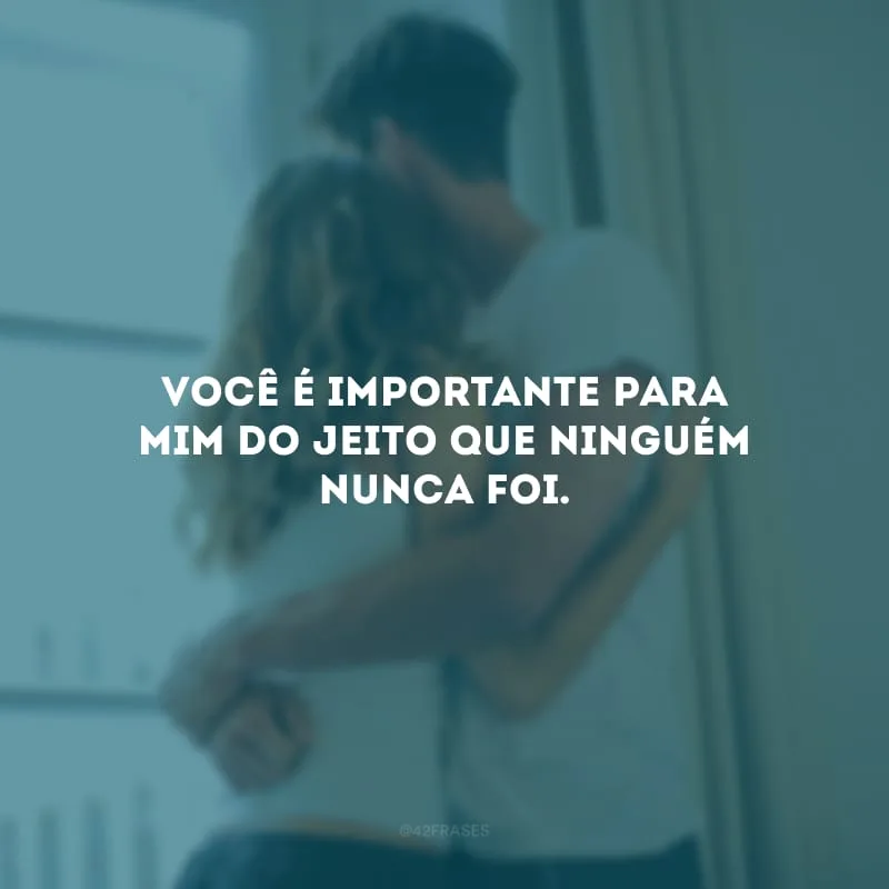 Você é importante para mim do jeito que ninguém nunca foi. 