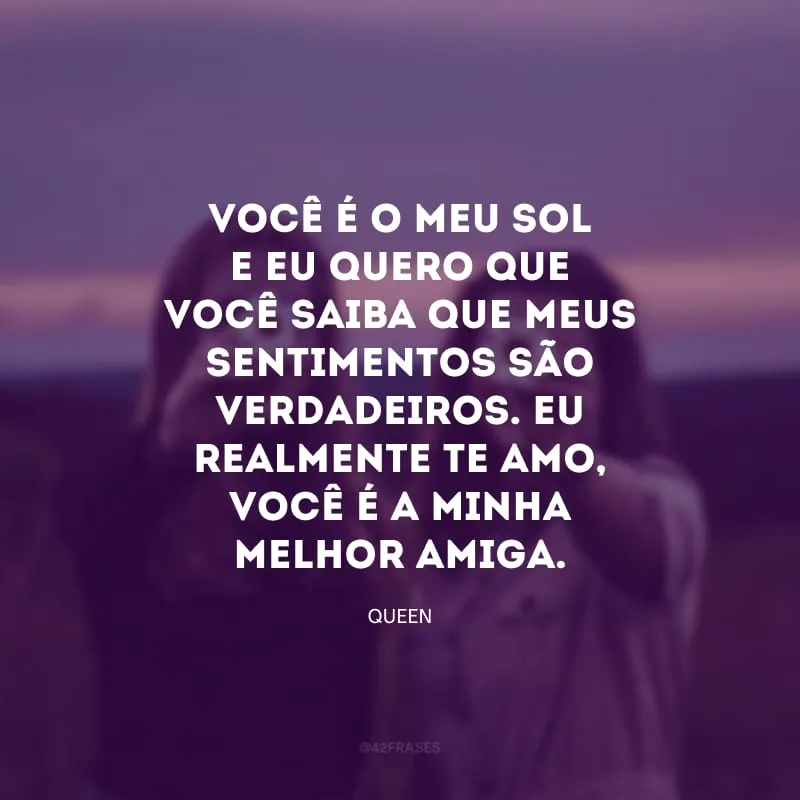 Você é o meu sol e eu quero que você saiba que meus sentimentos são verdadeiros. Eu realmente te amo, você é a minha melhor amiga.