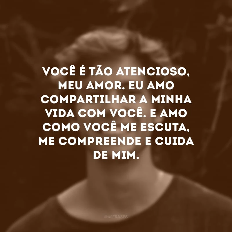 Você é tão atencioso, meu amor. Eu amo compartilhar a minha vida com você. E amo como você me escuta, me compreende e cuida de mim.