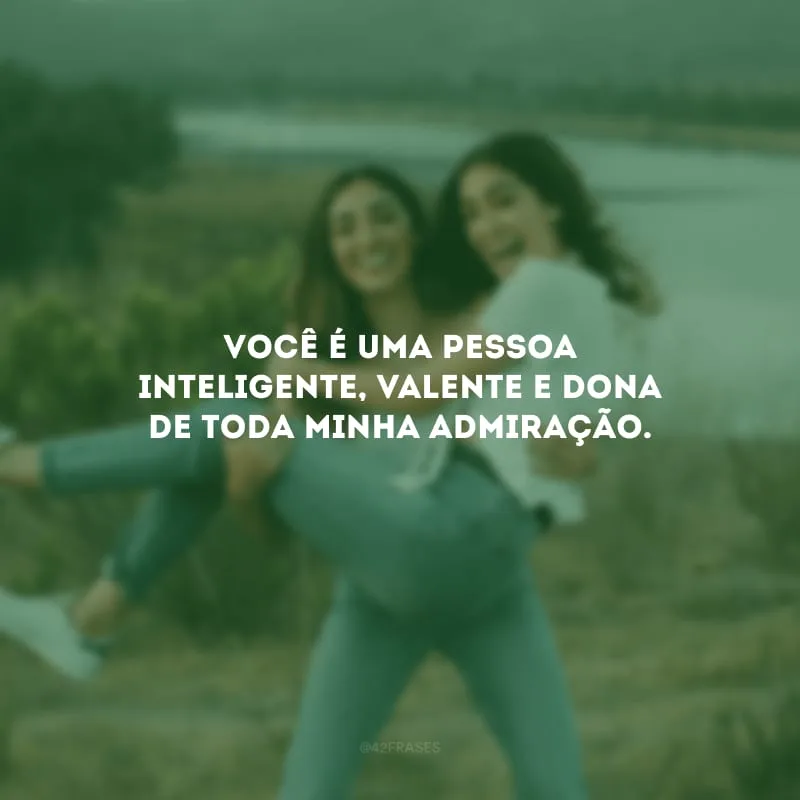 Você é uma pessoa inteligente, valente e dona de toda minha admiração.