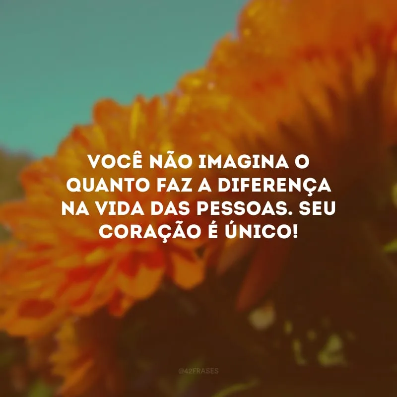 Você não imagina o quanto faz a diferença na vida das pessoas. Seu coração é único!
