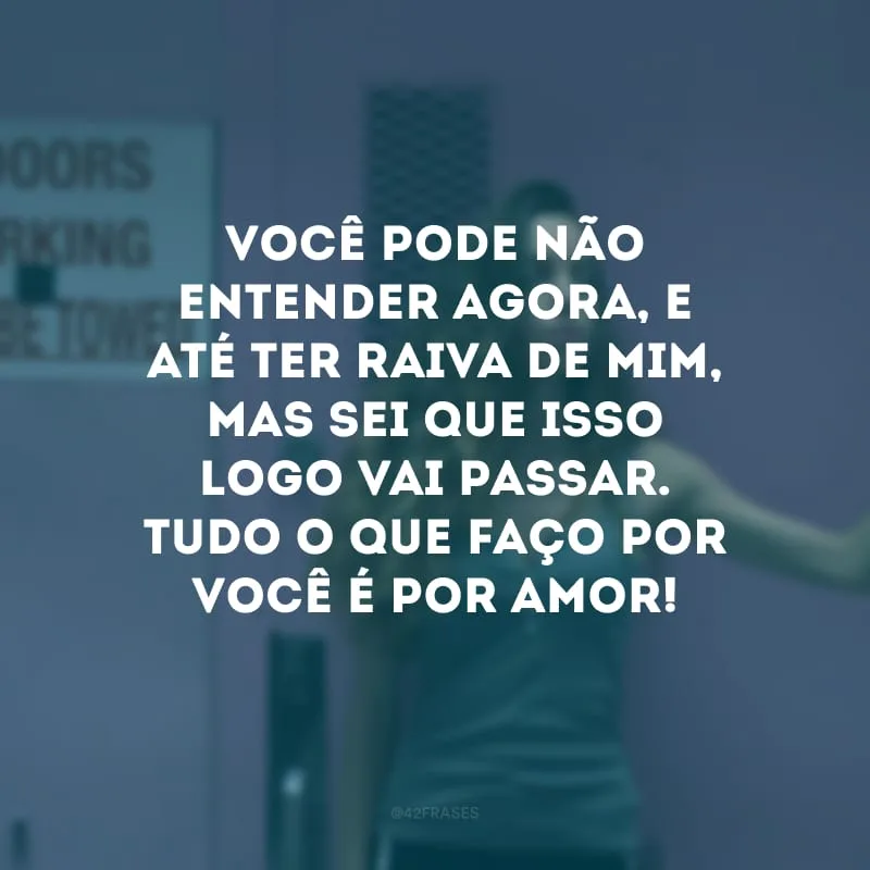 Você pode não entender agora, e até ter raiva de mim, mas sei que isso logo vai passar. Tudo o que faço por você é por amor! 